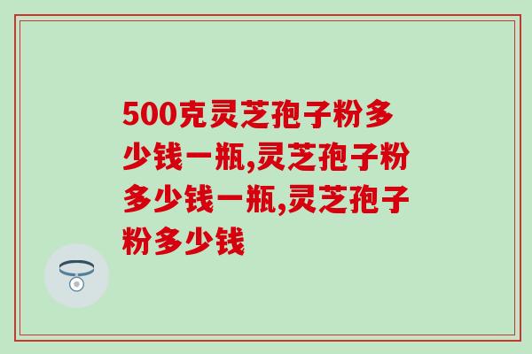 500克灵芝孢子粉多少钱一瓶？千万别买贵了