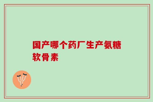 国产哪个药厂生产氨糖软骨素?你都知道吗? 国产哪个药厂生产氨糖软骨素?你都知道吗?