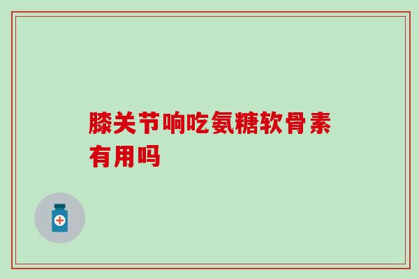 膝关节响吃氨糖软骨素有用吗？答案竟是这样..