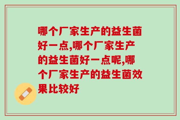 哪个厂家生产的益生菌好一点?都在口碑相传的这款你知道吗? 哪个厂家生产的益生菌好一点?都在口碑相传的这款你知道吗?