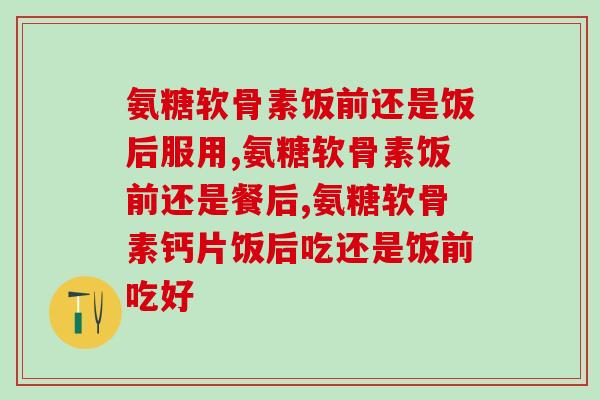 氨糖软骨素饭前还是饭后服用，这样吃可就大错特错了！