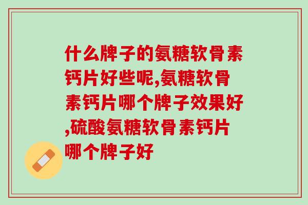 什么牌子的氨糖软骨素钙片好些呢？想买的可以来看看！