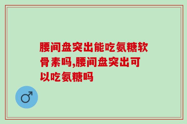 腰间盘突出能吃氨糖软骨素吗，吃了居然还会这样？！