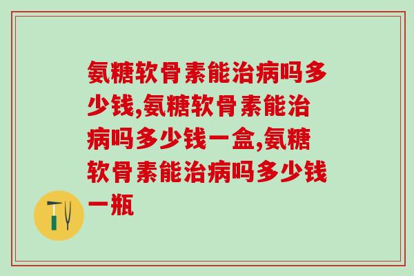 氨糖软骨素能治病吗多少钱？你知道吗？