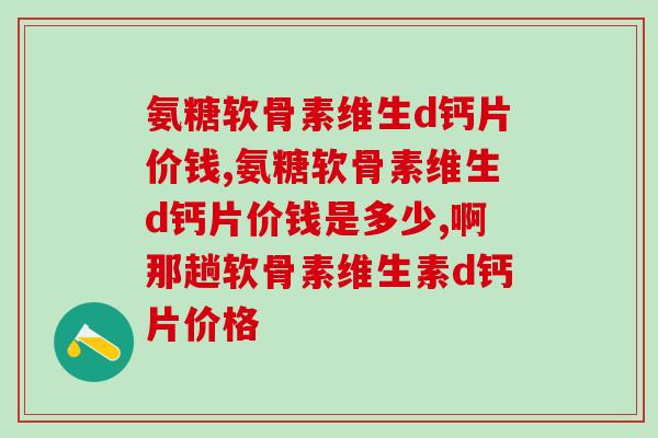 氨糖软骨素维生d钙片价钱，快来看看你是不是买贵了！