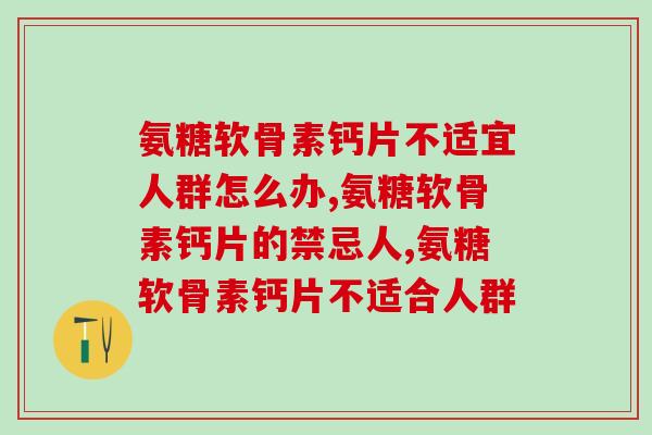 氨糖软骨素钙片不适宜人群怎么办,千万要注意这几点! 氨糖软骨素钙片不适宜人群怎么办,千万要注意这几点!