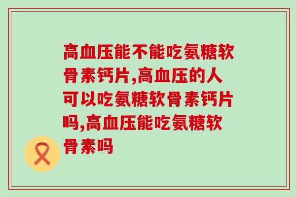 高血压能不能吃氨糖软骨素钙片，你知道嘛？