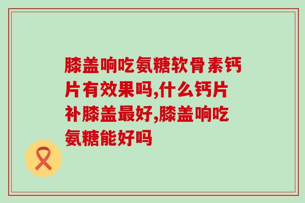 膝盖响吃氨糖软骨素钙片有效果吗？你知道吗？