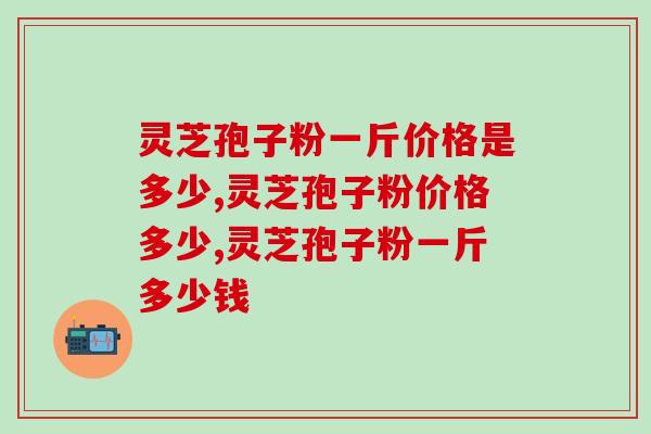 灵芝孢子粉一斤价格是多少？选这个价格更合适哦