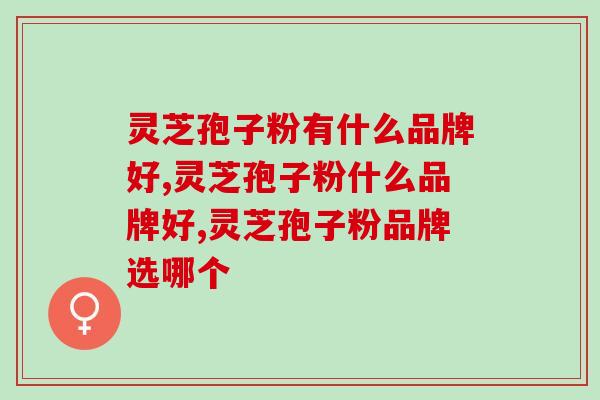 灵芝孢子粉有什么品牌好？千万别选错了