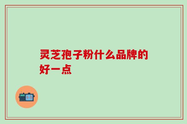 灵芝孢子粉什么品牌的好一点，选错要吃大亏