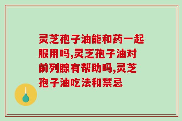 灵芝孢子油的功效作用:高可以吃吗?(灵芝孢子油的调节功效) 灵芝孢子油的功效作用:高可以吃吗?(灵芝孢子油的调节功效)