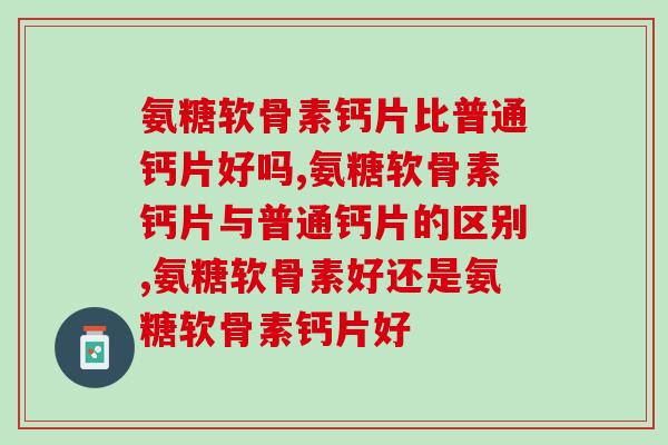 氨糖软骨素钙片比普通钙片好吗？看你怎么选