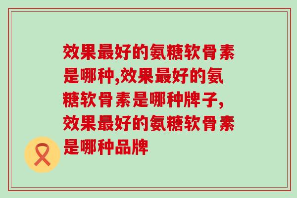 效果最好的氨糖软骨素是哪种？光看销量可不行！