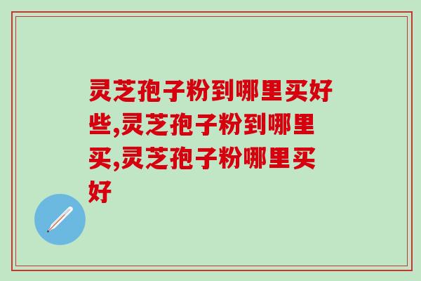 灵芝孢子粉到哪里买好些？都来这里看看吧