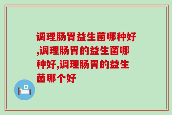 调理肠胃益生菌哪种好？这款益生菌更受国人欢迎