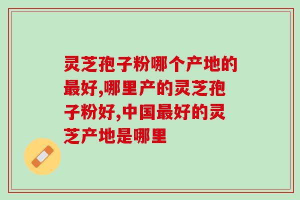 灵芝孢子粉哪个产地的最好？这个地方的灵芝孢子粉效果狂飙？