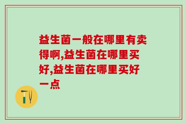 益生菌一般在哪里有卖得啊？想买益生菌这些你可得知道！