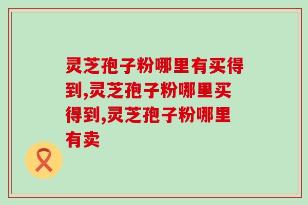 灵芝孢子粉哪里有买得到？怎么选到正宗的灵芝孢子粉