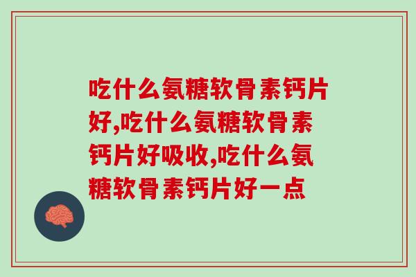 吃什么氨糖软骨素钙片好，你一定要了解起来