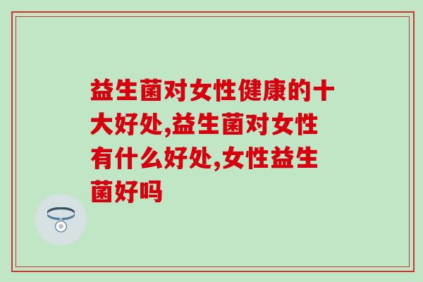 益生菌对女性健康的十大好处?这三大好处超乎你想象! 益生菌对女性健康的十大好处?这三大好处超乎你想象!