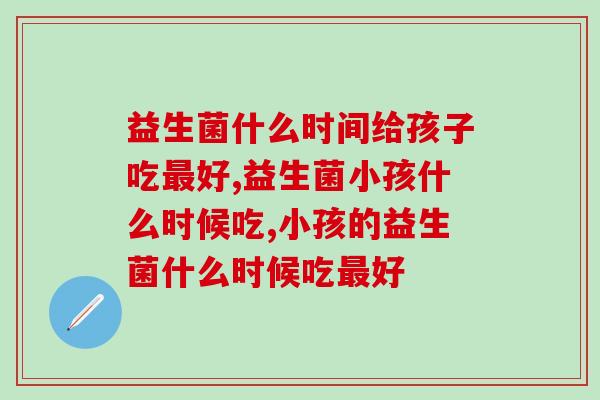 益生菌什么时间给孩子吃好?看完秒懂! 益生菌什么时间给孩子吃好?看完秒懂!
