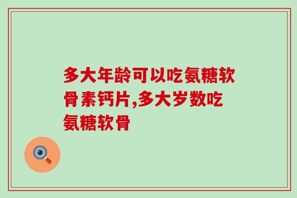 多大年龄可以吃氨糖软骨素钙片，如果不知道不要乱使用！