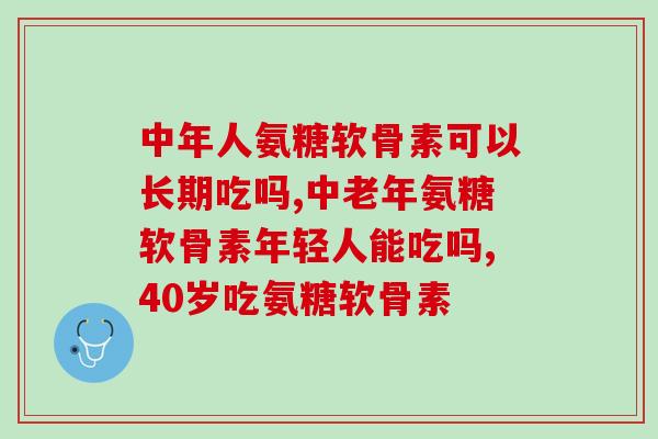 中年人氨糖软骨素可以长期吃吗，这几类人要当心了！