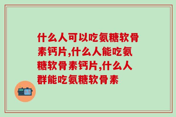 什么人可以吃氨糖软骨素钙片,你属于这几类人? 什么人可以吃氨糖软骨素钙片,你属于这几类人?