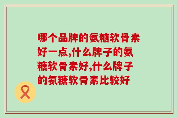哪个品牌的氨糖软骨素好一点，想买的可以看过来了！