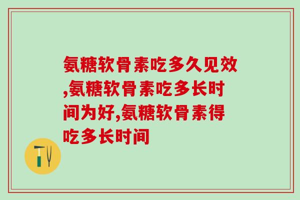 氨糖软骨素吃多久见效，正在吃的人可以来看！