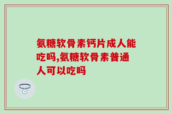 氨糖软骨素钙片成人能吃吗,准备购买的千万要注意! 氨糖软骨素钙片成人能吃吗,准备购买的千万要注意!