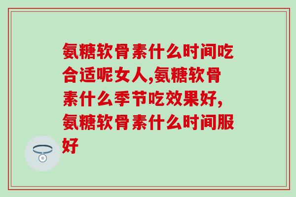 氨糖软骨素什么时间吃合适呢女人，千万要注意以下这些！