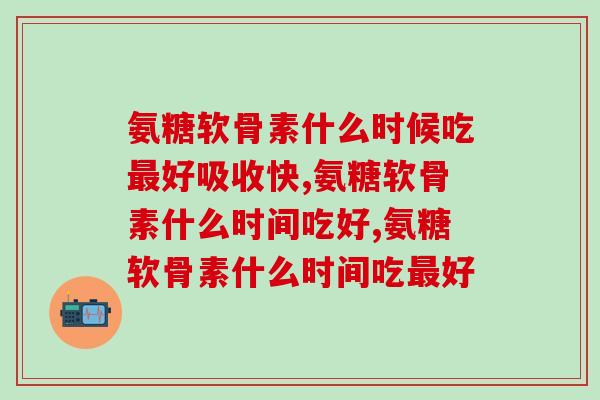 氨糖软骨素什么时候吃最好吸收快？这样吃效果更好哦！
