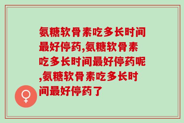 氨糖软骨素吃多长时间最好停药，这个特别重要，一定要知道！
