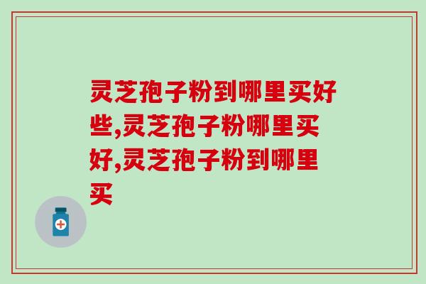灵芝孢子粉到哪里买好些？认准这个途径准不会错