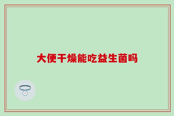 大便干燥能吃益生菌吗，大便干燥的主要原因！