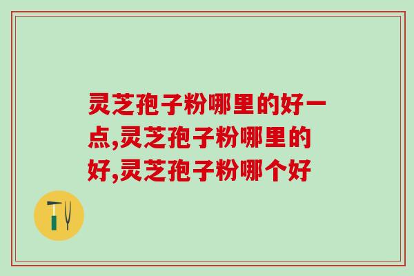 灵芝孢子粉哪里的好一点？选这个产地的肯定错不了