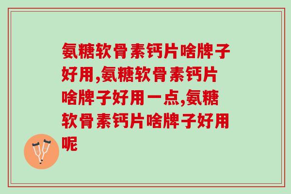 氨糖软骨素钙片啥牌子好用,千万别不了解! 氨糖软骨素钙片啥牌子好用,千万别不了解!