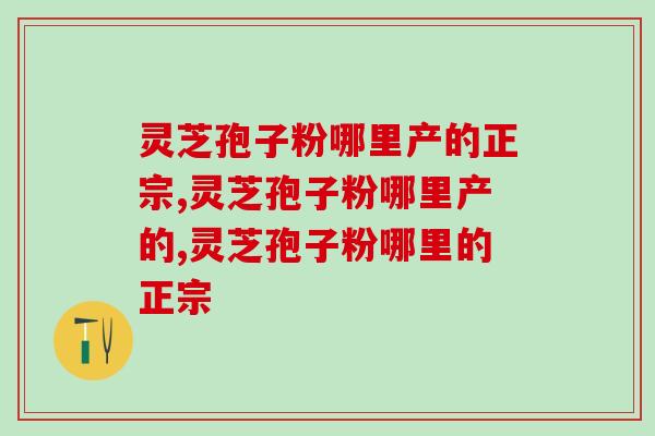 灵芝孢子粉哪里产的正宗？怎么选择合适的灵芝孢子粉