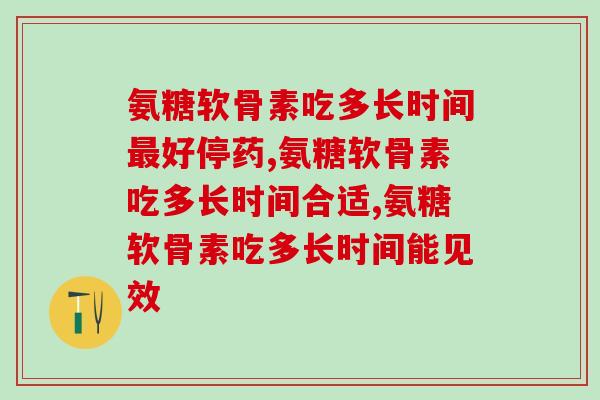 氨糖软骨素吃多长时间最好停药？可别花钱还没效果！
