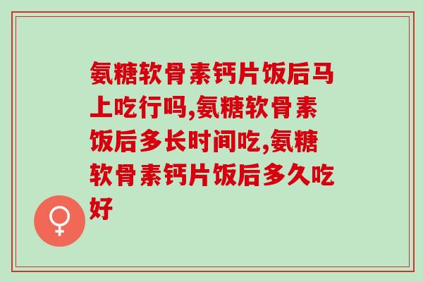 氨糖软骨素钙片饭后马上吃行吗？你都吃对了吗？