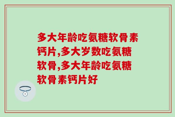 多大年龄吃氨糖软骨素钙片?你吃过吗疗效怎样? 多大年龄吃氨糖软骨素钙片?你吃过吗疗效怎样?