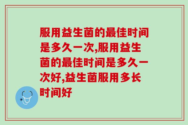 服用益生菌的佳时间是多久一次?看看专家给出的权威建议! 服用益生菌的佳时间是多久一次?看看专家给出的权威建议!
