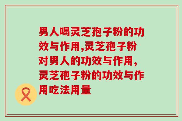 男人喝灵芝孢子粉的功效与作用，看了才明白！