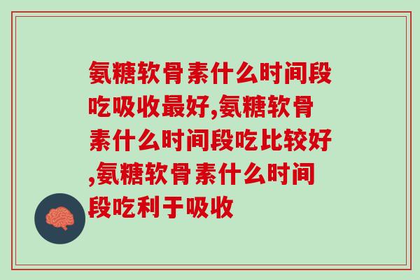 氨糖软骨素什么时间段吃吸收最好，吃错效果减半！