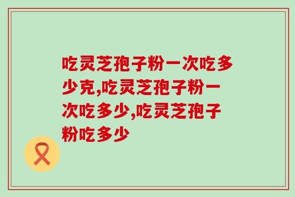 吃灵芝孢子粉一次吃多少克？按这个量吃，效果更好