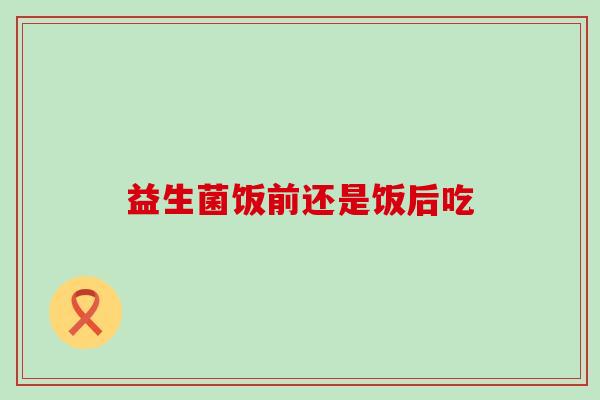 益生菌饭前还是饭后吃，吃对益生菌的时机很重要！