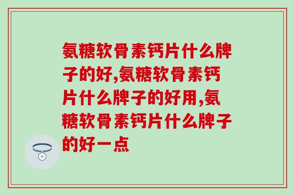氨糖软骨素钙片什么牌子的好，你一定要知道