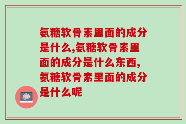 氨糖软骨素里面的成分是什么,你知道多少? 氨糖软骨素里面的成分是什么,你知道多少?
